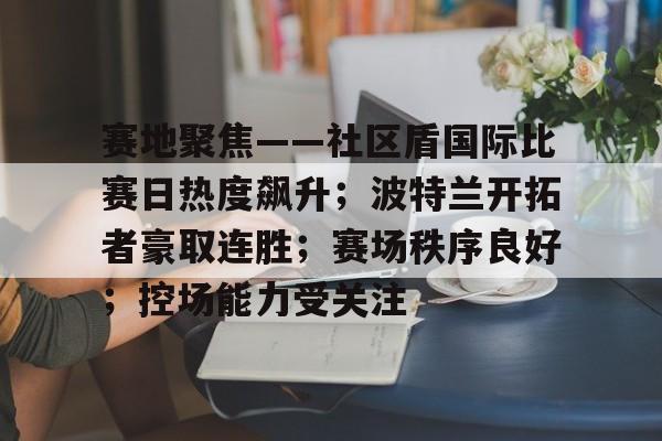 关于赛地聚焦——社区盾国际比赛日热度飙升；波特兰开拓者豪取连胜；赛场秩序良好；控场能力受关注的信息